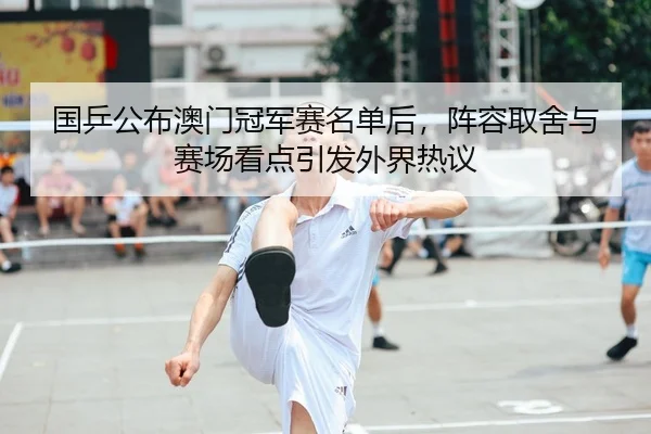国乒公布澳门冠军赛名单后，阵容取舍与赛场看点引发外界热议