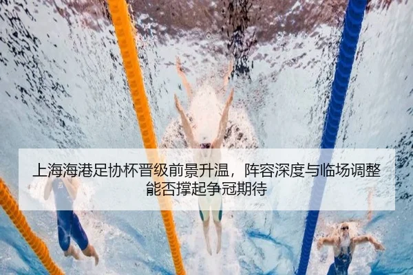 上海海港足协杯晋级前景升温，阵容深度与临场调整能否撑起争冠期待